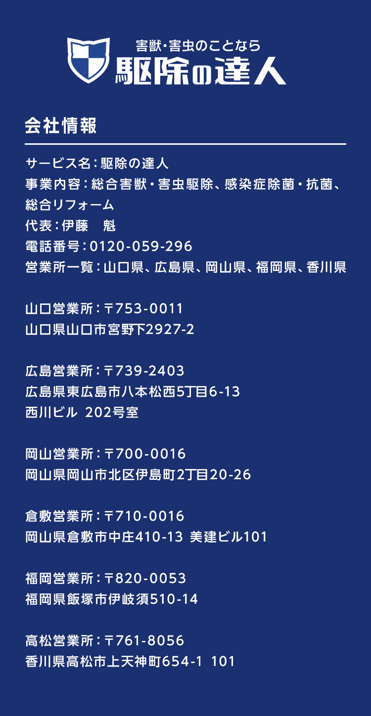 駆除の達人　会社情報　サービス名：駆除の達人
事業内容：総合害獣・害虫駆除、感染症除菌・抗菌、総合リフォーム、不用品回収　代表：伊藤　魁　電話番号：0120-059-296　営業所一覧：山口県、広島県、岡山県、福岡県、香川県
山口営業所：〒753-0011　山口県山口市宮野下2927-2
広島営業所：〒739-2403　広島県東広島市八本松西5丁目6-13　西川ビル 202号室
岡山営業所：〒700-0016　岡山県岡山市北区伊島町2丁目20-26
倉敷営業所：〒710-0016　岡山県倉敷市中庄410-13 美建ビル101
福岡営業所：〒820-0053　福岡県飯塚市伊岐須510-14
高松営業所：〒761-8056　香川県高松市上天神町654-1 101